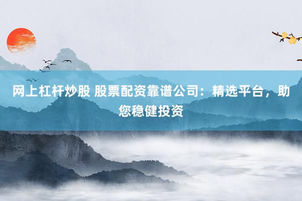 网上杠杆炒股 股票配资靠谱公司：精选平台，助您稳健投资