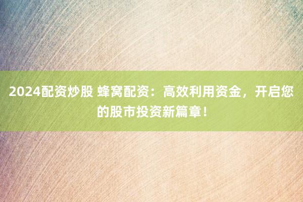 2024配资炒股 蜂窝配资：高效利用资金，开启您的股市投资新篇章！