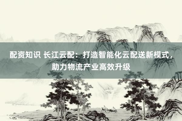 配资知识 长江云配：打造智能化云配送新模式，助力物流产业高效升级