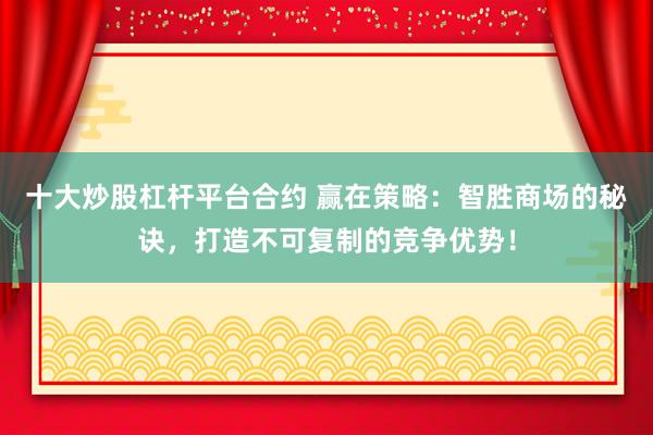 十大炒股杠杆平台合约 赢在策略：智胜商场的秘诀，打造不可复制的竞争优势！