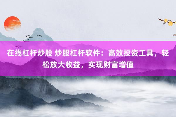 在线杠杆炒股 炒股杠杆软件：高效投资工具，轻松放大收益，实现财富增值