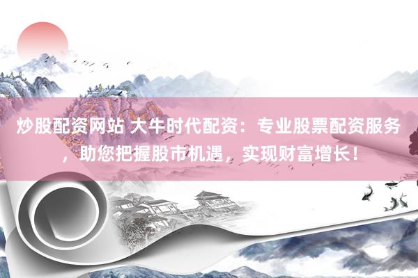 炒股配资网站 大牛时代配资：专业股票配资服务，助您把握股市机遇，实现财富增长！