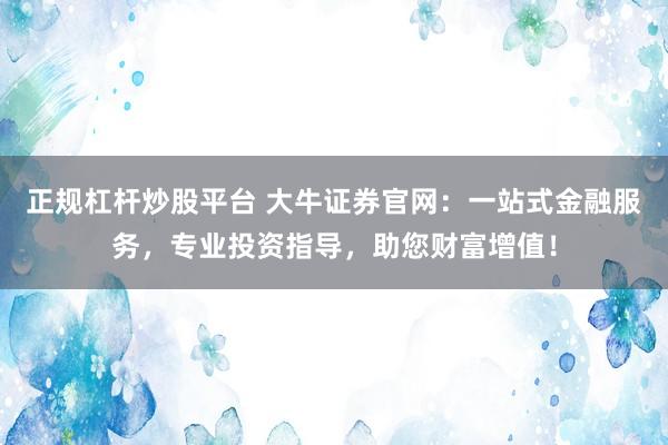 正规杠杆炒股平台 大牛证券官网：一站式金融服务，专业投资指导，助您财富增值！