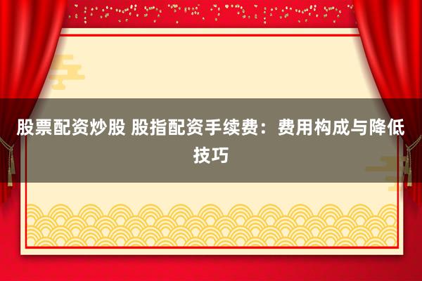 股票配资炒股 股指配资手续费：费用构成与降低技巧