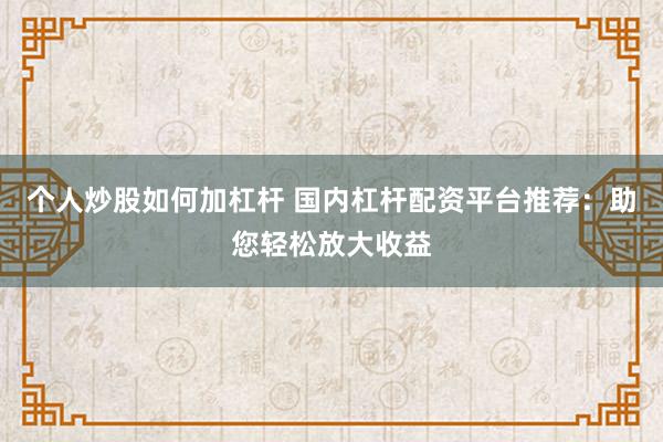 个人炒股如何加杠杆 国内杠杆配资平台推荐：助您轻松放大收益