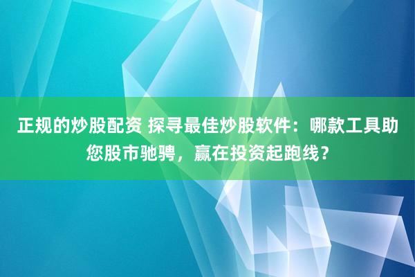 正规的炒股配资 探寻最佳炒股软件：哪款工具助您股市驰骋，赢在投资起跑线？