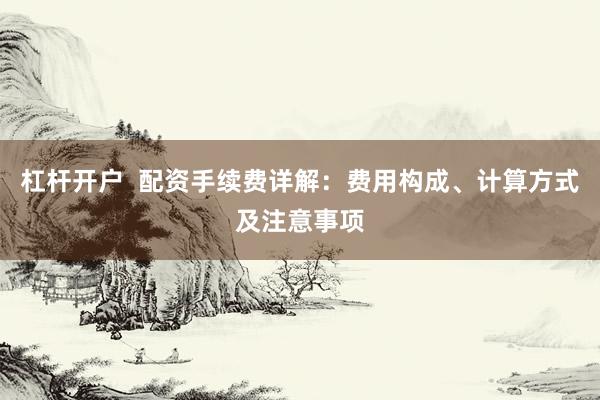 杠杆开户  配资手续费详解：费用构成、计算方式及注意事项