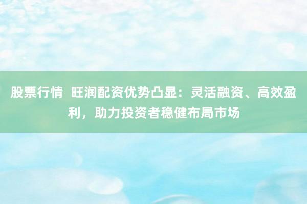 股票行情  旺润配资优势凸显：灵活融资、高效盈利，助力投资者稳健布局市场
