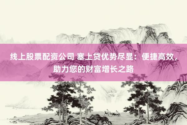 线上股票配资公司 塞上贷优势尽显：便捷高效，助力您的财富增长之路