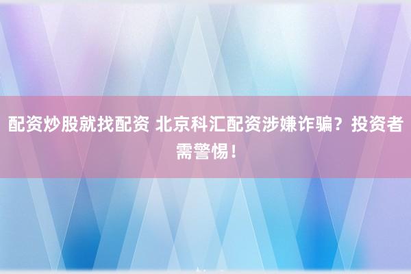 配资炒股就找配资 北京科汇配资涉嫌诈骗？投资者需警惕！