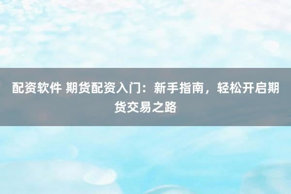 配资软件 期货配资入门：新手指南，轻松开启期货交易之路
