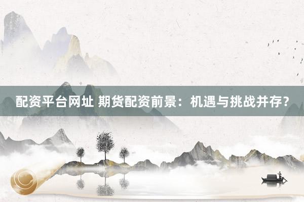 配资平台网址 期货配资前景：机遇与挑战并存？