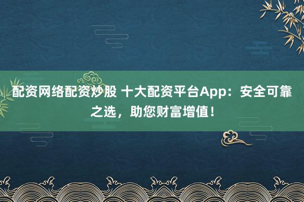 配资网络配资炒股 十大配资平台App：安全可靠之选，助您财富增值！