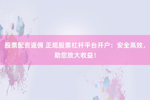 股票配资返佣 正规股票杠杆平台开户：安全高效，助您放大收益！