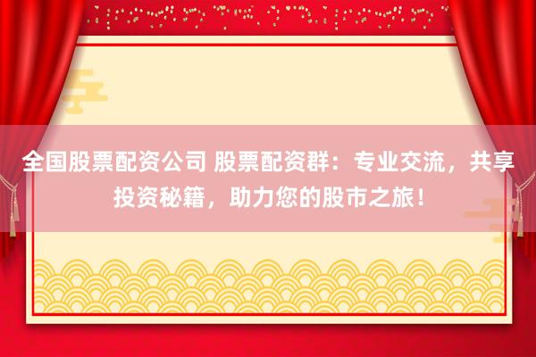 全国股票配资公司 股票配资群：专业交流，共享投资秘籍，助力您的股市之旅！