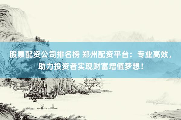 股票配资公司排名榜 郑州配资平台：专业高效，助力投资者实现财富增值梦想！
