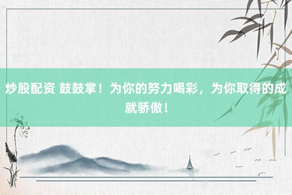 炒股配资 鼓鼓掌！为你的努力喝彩，为你取得的成就骄傲！