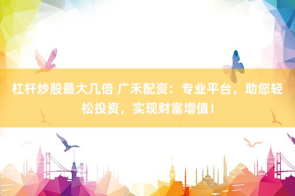 杠杆炒股最大几倍 广禾配资：专业平台，助您轻松投资，实现财富增值！