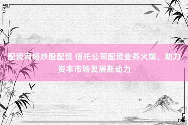 配资网络炒股配资 信托公司配资业务火爆，助力资本市场发展新动力