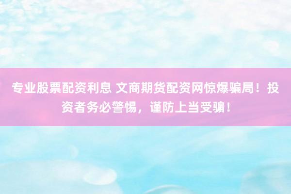 专业股票配资利息 文商期货配资网惊爆骗局！投资者务必警惕，谨防上当受骗！