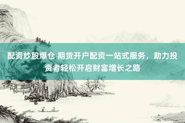 配资炒股爆仓 期货开户配资一站式服务，助力投资者轻松开启财富增长之路
