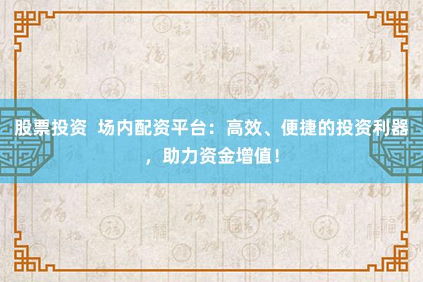 股票投资  场内配资平台：高效、便捷的投资利器，助力资金增值！