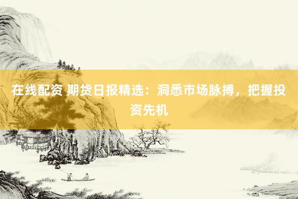 在线配资 期货日报精选：洞悉市场脉搏，把握投资先机