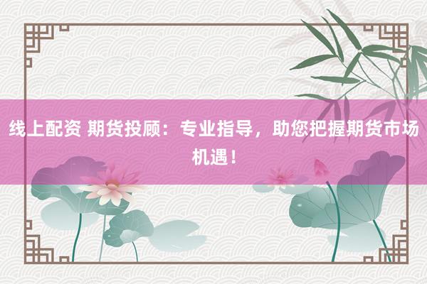 线上配资 期货投顾：专业指导，助您把握期货市场机遇！