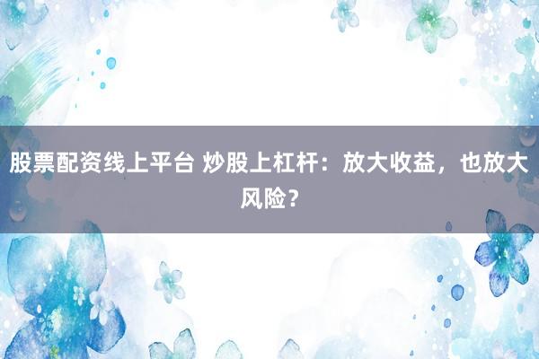 股票配资线上平台 炒股上杠杆：放大收益，也放大风险？