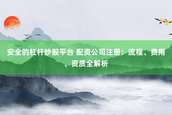 安全的杠杆炒股平台 配资公司注册：流程、费用、资质全解析
