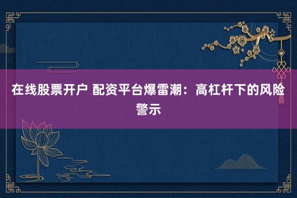 在线股票开户 配资平台爆雷潮：高杠杆下的风险警示
