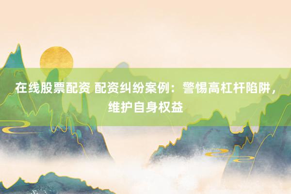 在线股票配资 配资纠纷案例：警惕高杠杆陷阱，维护自身权益