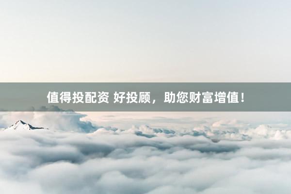 值得投配资 好投顾，助您财富增值！
