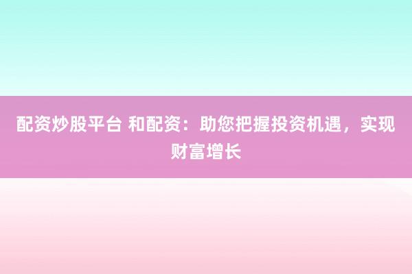 配资炒股平台 和配资：助您把握投资机遇，实现财富增长