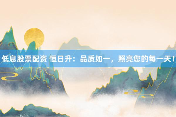 低息股票配资 恒日升：品质如一，照亮您的每一天！
