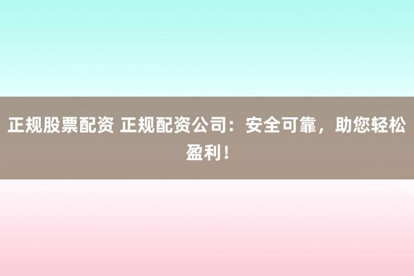 正规股票配资 正规配资公司：安全可靠，助您轻松盈利！