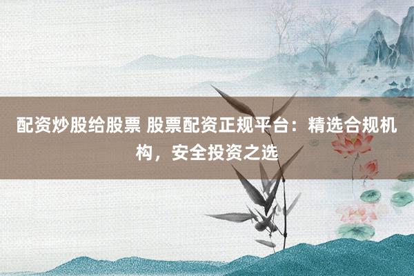 配资炒股给股票 股票配资正规平台：精选合规机构，安全投资之选