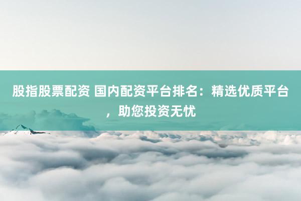 股指股票配资 国内配资平台排名：精选优质平台，助您投资无忧