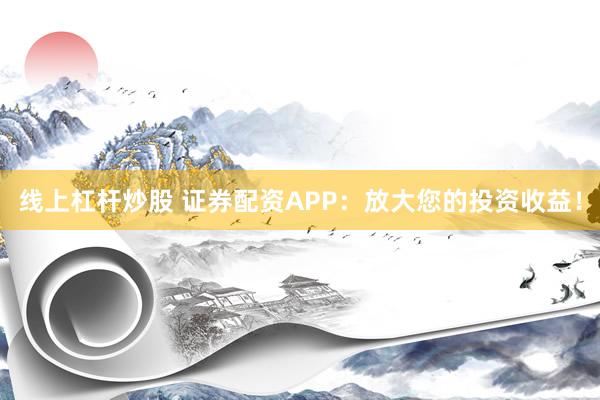 线上杠杆炒股 证券配资APP：放大您的投资收益！