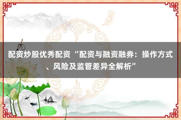 配资炒股优秀配资 “配资与融资融券：操作方式、风险及监管差异全解析”