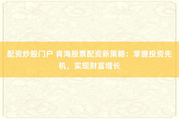 配资炒股门户 青海股票配资新策略：掌握投资先机，实现财富增长