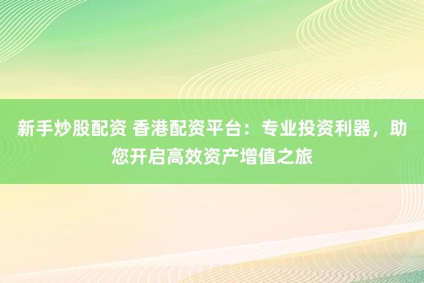 新手炒股配资 香港配资平台：专业投资利器，助您开启高效资产增值之旅
