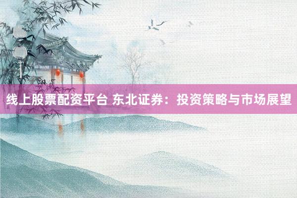 线上股票配资平台 东北证券：投资策略与市场展望