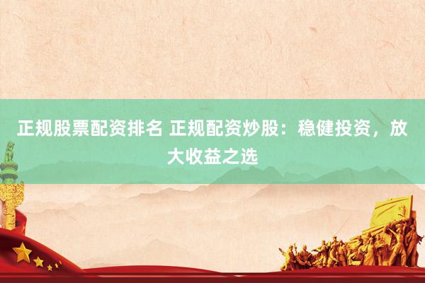 正规股票配资排名 正规配资炒股：稳健投资，放大收益之选