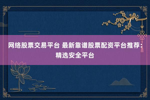 网络股票交易平台 最新靠谱股票配资平台推荐：精选安全平台