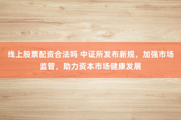 线上股票配资合法吗 中证所发布新规，加强市场监管，助力资本市场健康发展