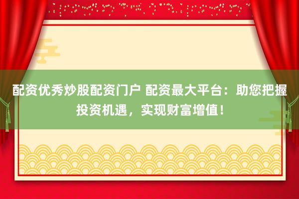 配资优秀炒股配资门户 配资最大平台：助您把握投资机遇，实现财富增值！