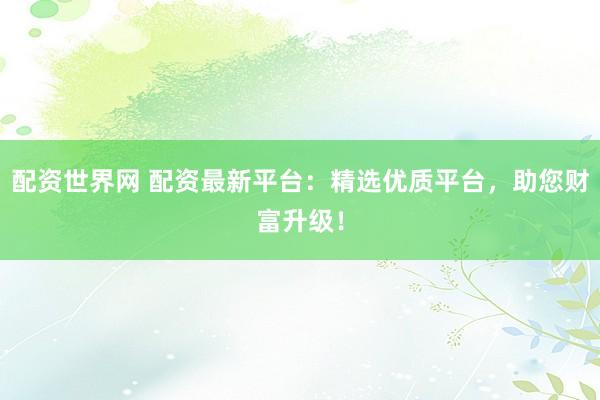 配资世界网 配资最新平台：精选优质平台，助您财富升级！