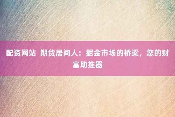 配资网站  期货居间人：掘金市场的桥梁，您的财富助推器