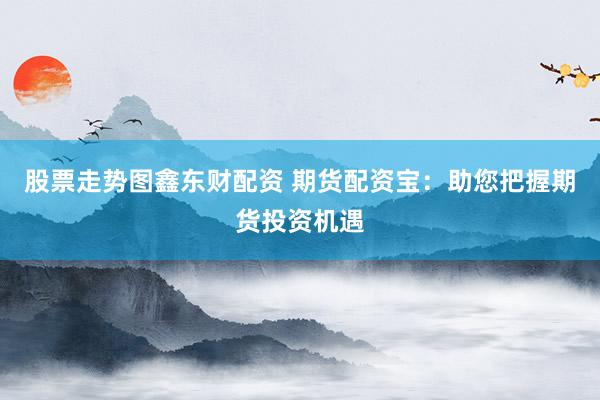 股票走势图鑫东财配资 期货配资宝：助您把握期货投资机遇